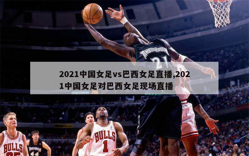 2021中国女足vs巴西女足直播,2021中国女足对巴西女足现场直播