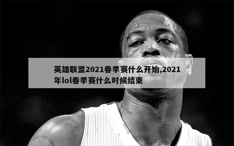 英雄联盟2021春季赛什么开始,2021年lol春季赛什么时候结束