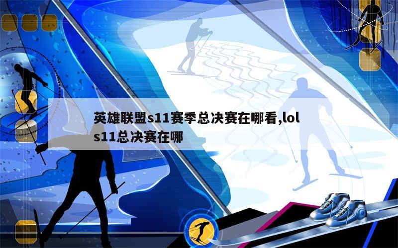 英雄联盟s11赛季总决赛在哪看,lol s11总决赛在哪