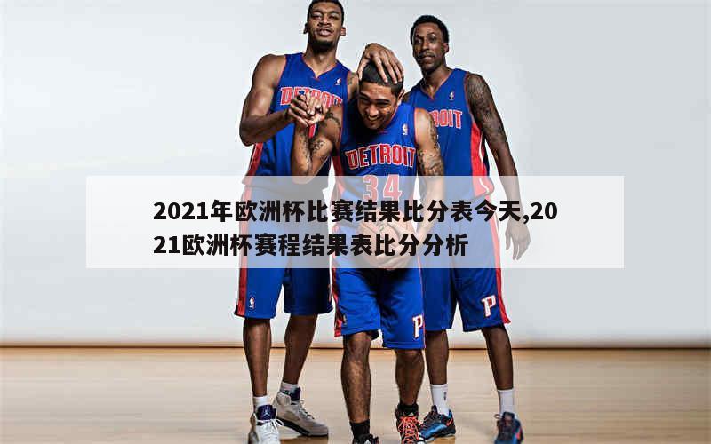 2021年欧洲杯比赛结果比分表今天,2021欧洲杯赛程结果表比分分析