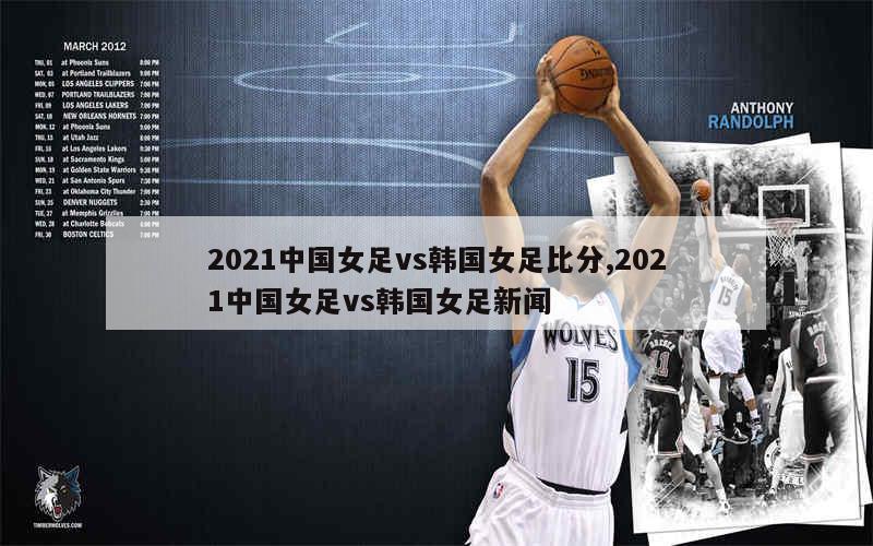 2021中国女足vs韩国女足比分,2021中国女足vs韩国女足新闻