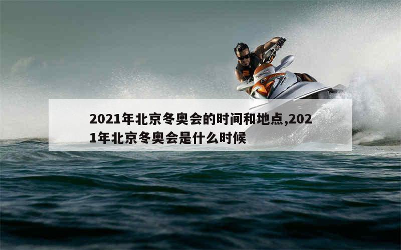 2021年北京冬奥会的时间和地点,2021年北京冬奥会是什么时候