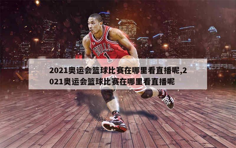 2021奥运会篮球比赛在哪里看直播呢,2021奥运会篮球比赛在哪里看直播呢