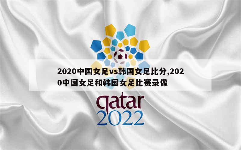 2020中国女足vs韩国女足比分,2020中国女足和韩国女足比赛录像