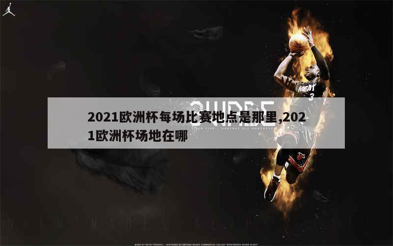 2021欧洲杯每场比赛地点是那里,2021欧洲杯场地在哪