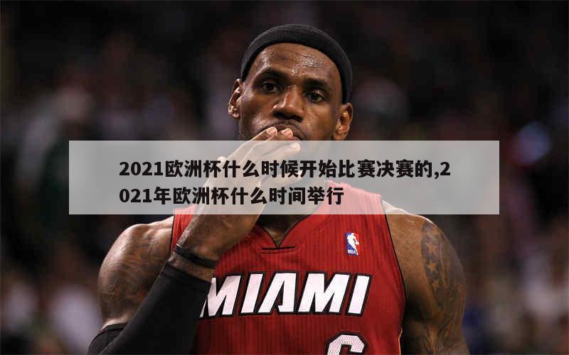 2021欧洲杯什么时候开始比赛决赛的,2021年欧洲杯什么时间举行