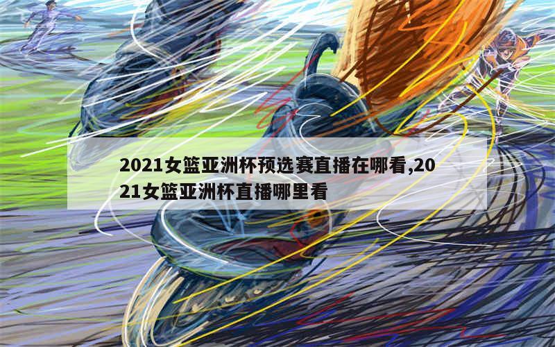 2021女篮亚洲杯预选赛直播在哪看,2021女篮亚洲杯直播哪里看