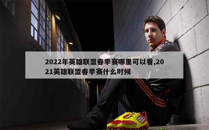 2022年英雄联盟春季赛哪里可以看,2021英雄联盟春季赛什么时候