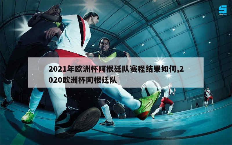 2021年欧洲杯阿根廷队赛程结果如何,2020欧洲杯阿根廷队