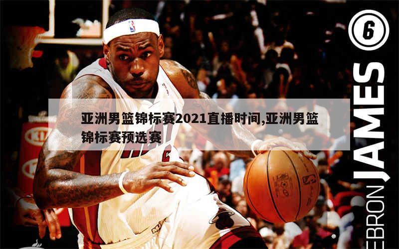 亚洲男篮锦标赛2021直播时间,亚洲男篮锦标赛预选赛