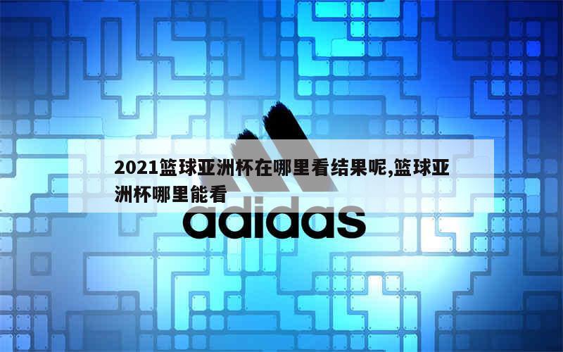 2021篮球亚洲杯在哪里看结果呢,篮球亚洲杯哪里能看