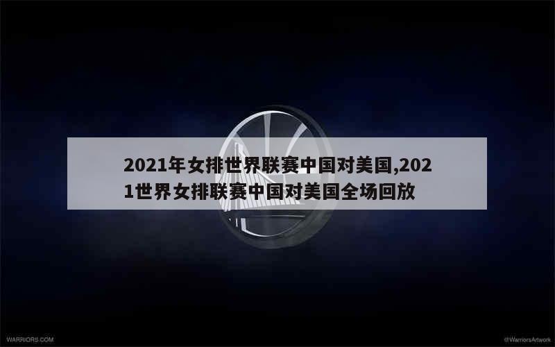 2021年女排世界联赛中国对美国,2021世界女排联赛中国对美国全场回放