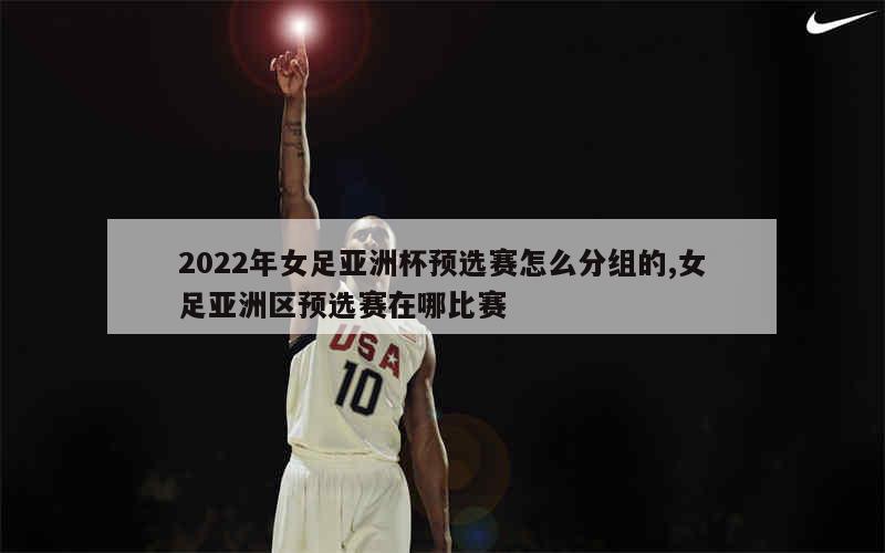 2022年女足亚洲杯预选赛怎么分组的,女足亚洲区预选赛在哪比赛