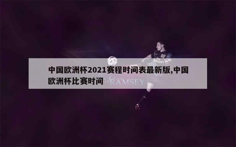 中国欧洲杯2021赛程时间表最新版,中国欧洲杯比赛时间