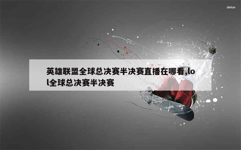 英雄联盟全球总决赛半决赛直播在哪看,lol全球总决赛半决赛