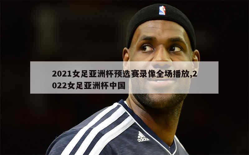 2021女足亚洲杯预选赛录像全场播放,2022女足亚洲杯中国