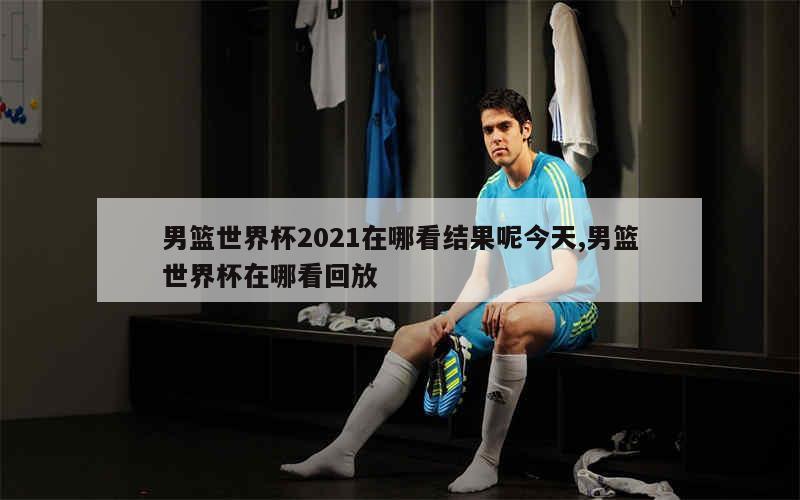 男篮世界杯2021在哪看结果呢今天,男篮世界杯在哪看回放