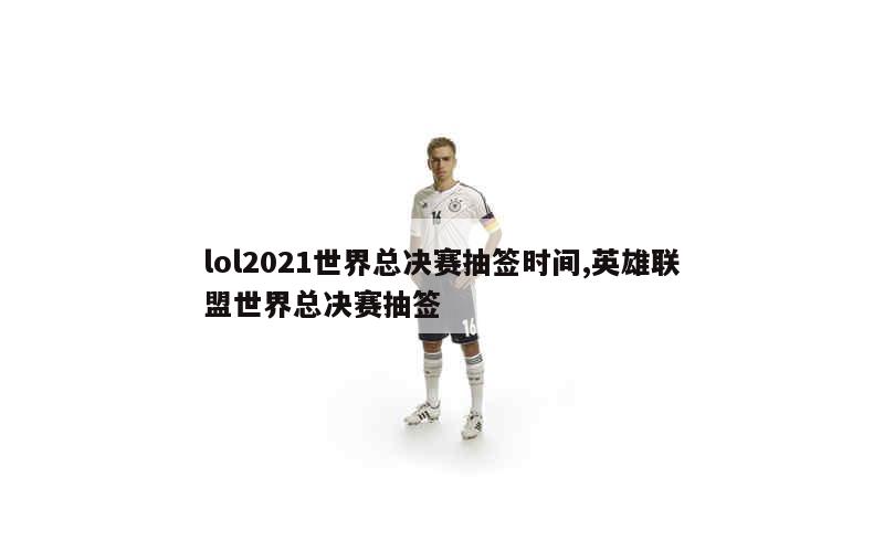 lol2021世界总决赛抽签时间,英雄联盟世界总决赛抽签