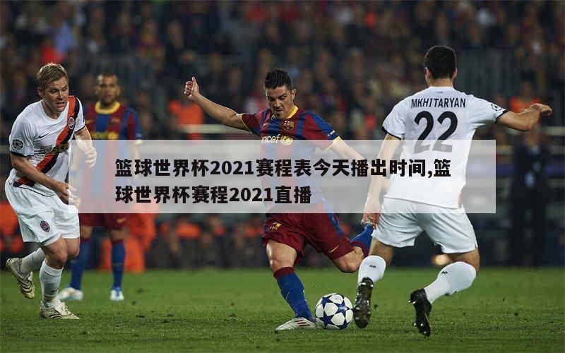 篮球世界杯2021赛程表今天播出时间,篮球世界杯赛程2021直播