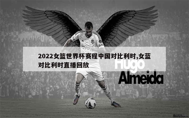 2022女篮世界杯赛程中国对比利时,女蓝对比利时直播回放