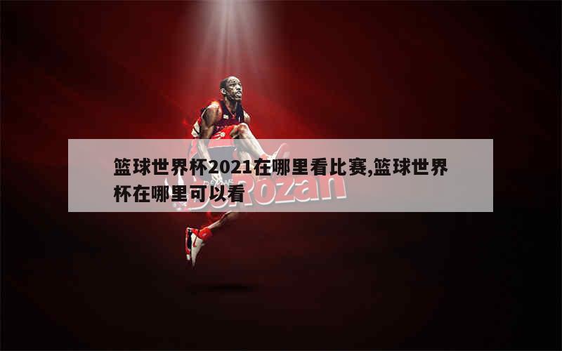 篮球世界杯2021在哪里看比赛,篮球世界杯在哪里可以看