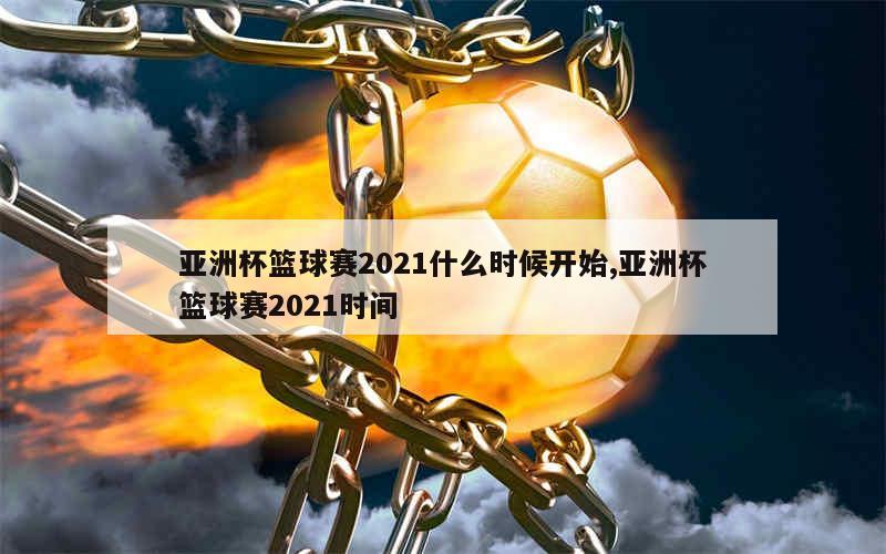 亚洲杯篮球赛2021什么时候开始,亚洲杯篮球赛2021时间