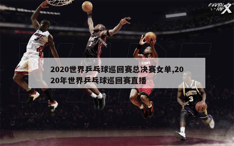 2020世界乒乓球巡回赛总决赛女单,2020年世界乒乓球巡回赛直播