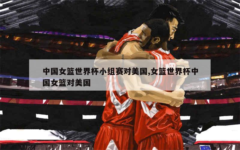 中国女篮世界杯小组赛对美国,女篮世界杯中国女篮对美国