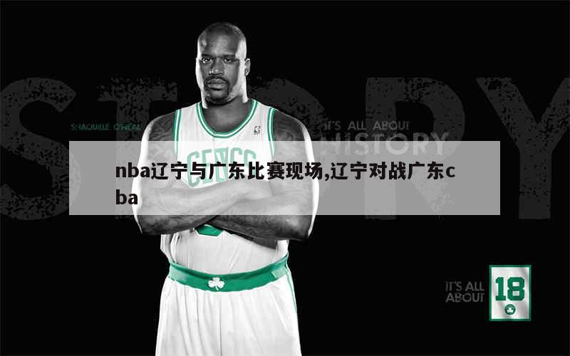 nba辽宁与广东比赛现场,辽宁对战广东cba