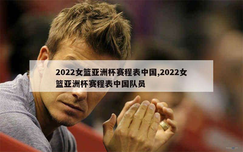 2022女篮亚洲杯赛程表中国,2022女篮亚洲杯赛程表中国队员