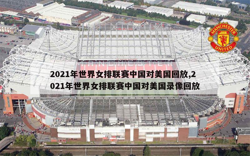 2021年世界女排联赛中国对美国回放,2021年世界女排联赛中国对美国录像回放