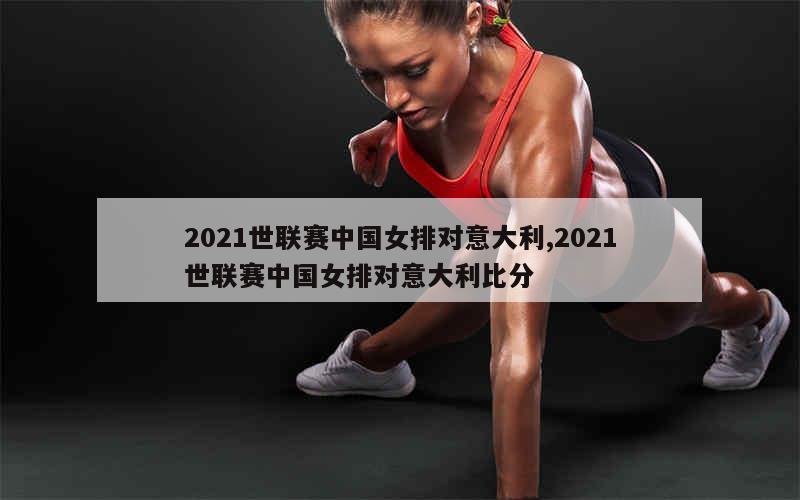 2021世联赛中国女排对意大利,2021世联赛中国女排对意大利比分