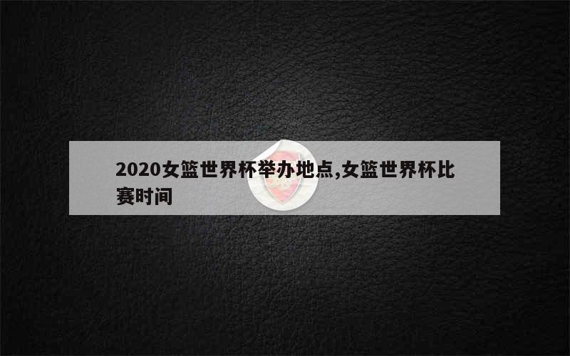 2020女篮世界杯举办地点,女篮世界杯比赛时间