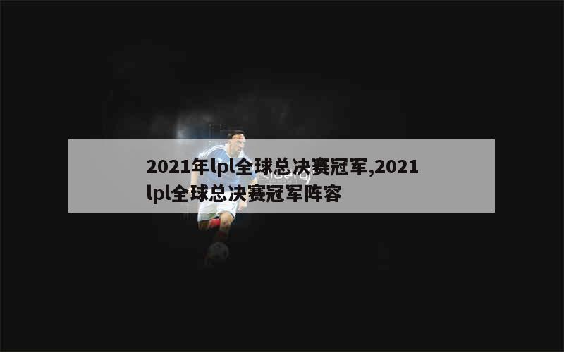 2021年lpl全球总决赛冠军,2021lpl全球总决赛冠军阵容