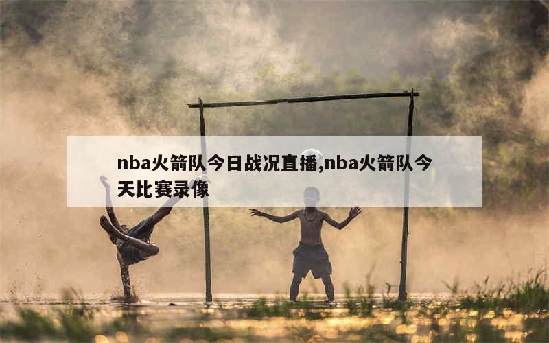 nba火箭队今日战况直播,nba火箭队今天比赛录像