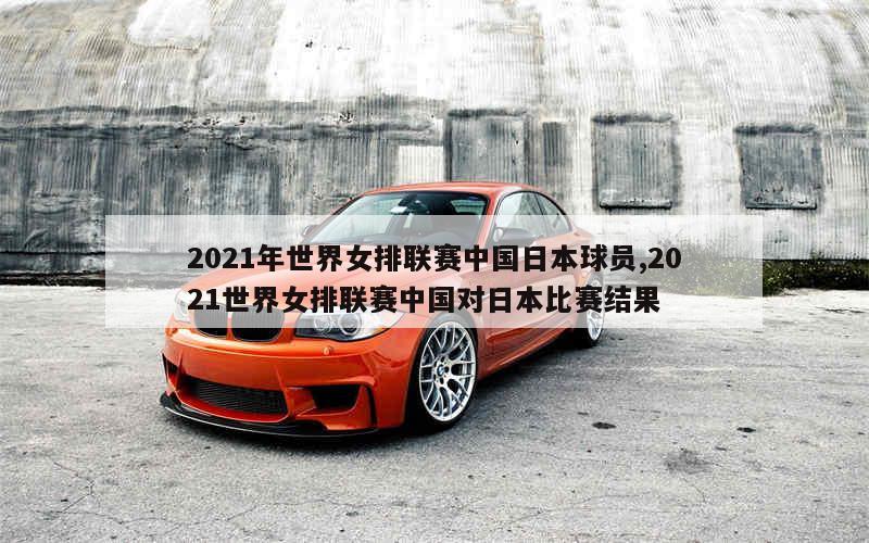 2021年世界女排联赛中国日本球员,2021世界女排联赛中国对日本比赛结果