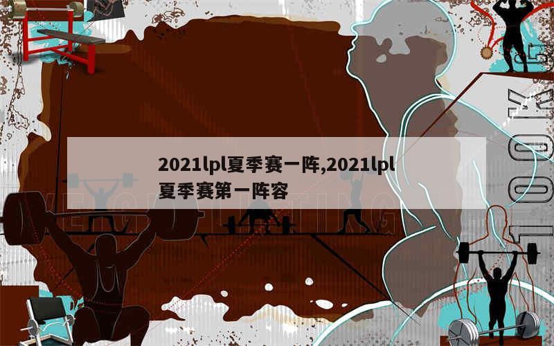 2021lpl夏季赛一阵,2021lpl夏季赛第一阵容