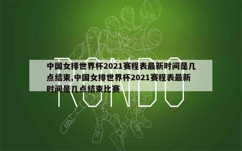 中国女排世界杯2021赛程表最新时间是几点结束,中国女排世界杯2021赛程表最新时间是几点结束比赛