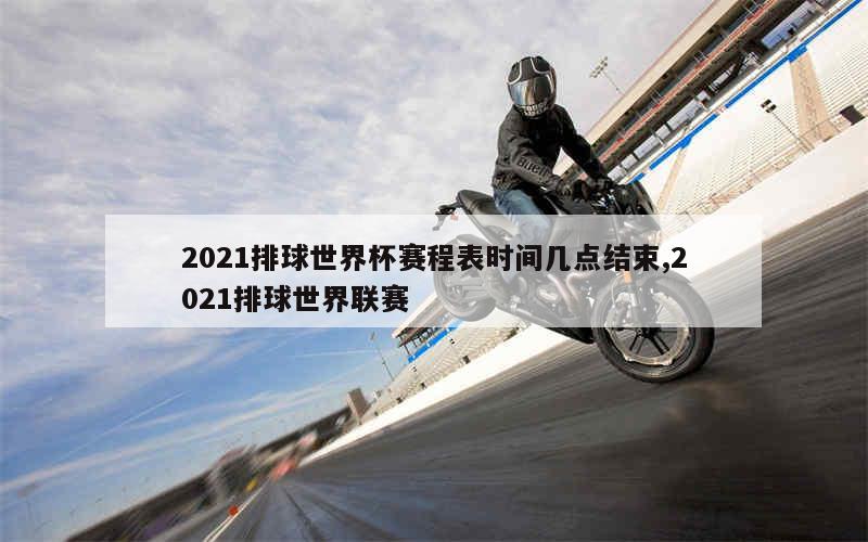 2021排球世界杯赛程表时间几点结束,2021排球世界联赛