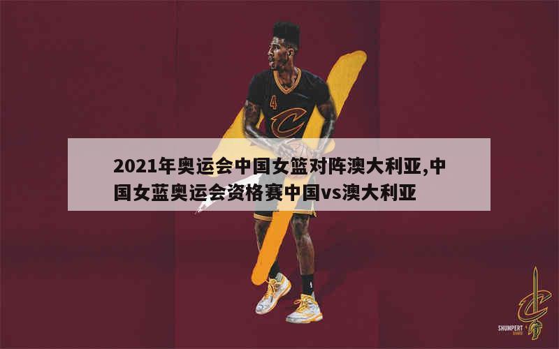 2021年奥运会中国女篮对阵澳大利亚,中国女蓝奥运会资格赛中国vs澳大利亚