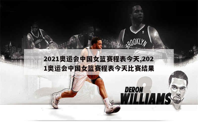 2021奥运会中国女篮赛程表今天,2021奥运会中国女篮赛程表今天比赛结果