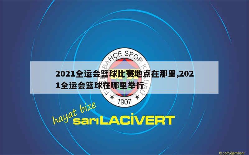 2021全运会篮球比赛地点在那里,2021全运会篮球在哪里举行