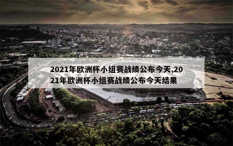 2021年欧洲杯小组赛战绩公布今天,2021年欧洲杯小组赛战绩公布今天结果