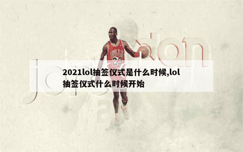 2021lol抽签仪式是什么时候,lol抽签仪式什么时候开始