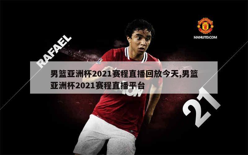 男篮亚洲杯2021赛程直播回放今天,男篮亚洲杯2021赛程直播平台