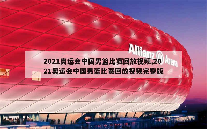 2021奥运会中国男篮比赛回放视频,2021奥运会中国男篮比赛回放视频完整版