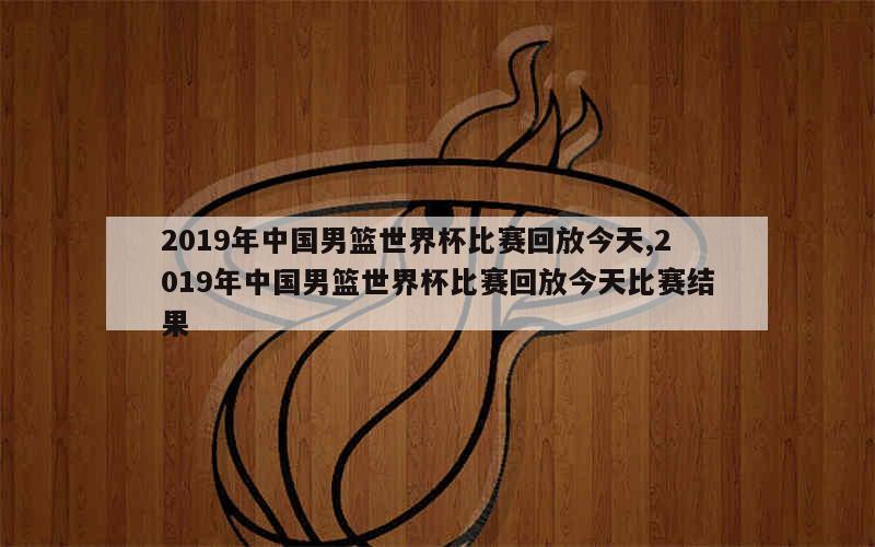 2019年中国男篮世界杯比赛回放今天,2019年中国男篮世界杯比赛回放今天比赛结果