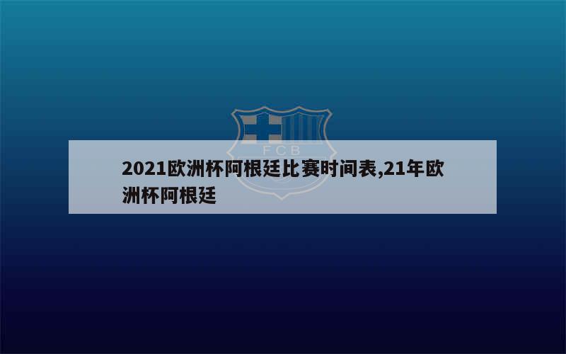 2021欧洲杯阿根廷比赛时间表,21年欧洲杯阿根廷