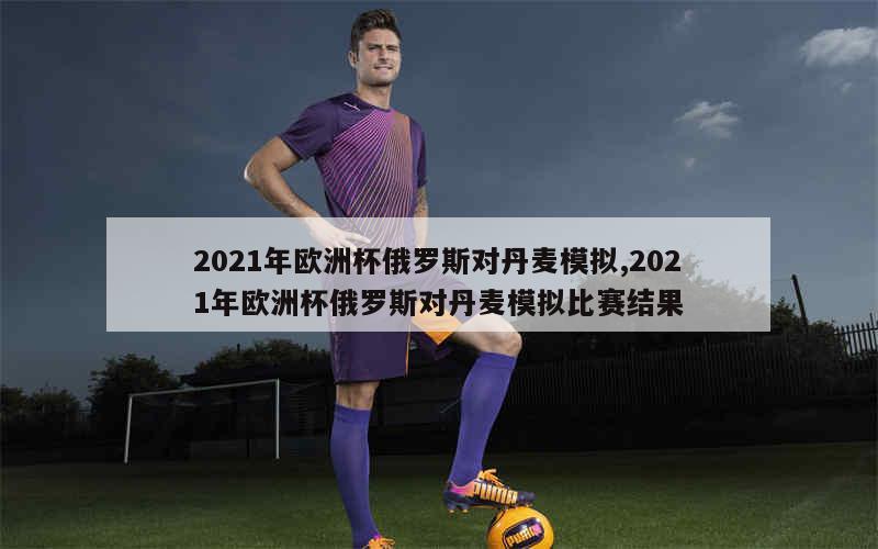 2021年欧洲杯俄罗斯对丹麦模拟,2021年欧洲杯俄罗斯对丹麦模拟比赛结果