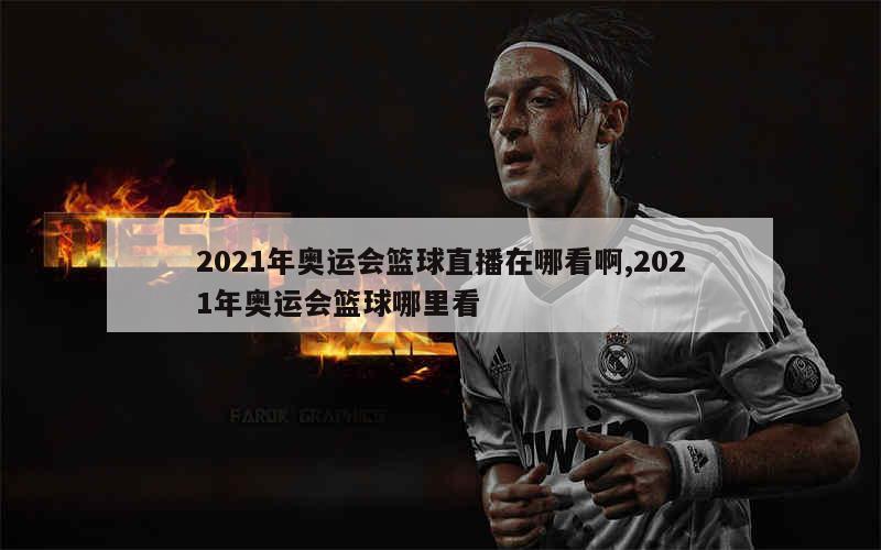 2021年奥运会篮球直播在哪看啊,2021年奥运会篮球哪里看